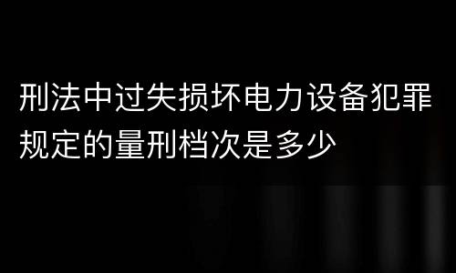 刑法中过失损坏电力设备犯罪规定的量刑档次是多少