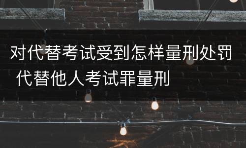 对代替考试受到怎样量刑处罚 代替他人考试罪量刑
