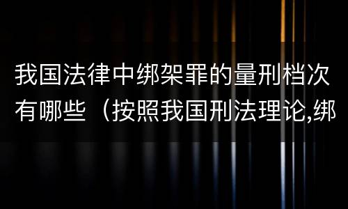 我国法律中绑架罪的量刑档次有哪些（按照我国刑法理论,绑架罪属于）
