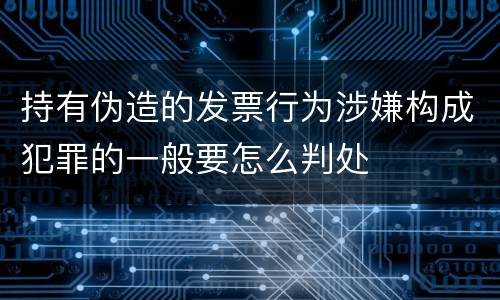 持有伪造的发票行为涉嫌构成犯罪的一般要怎么判处