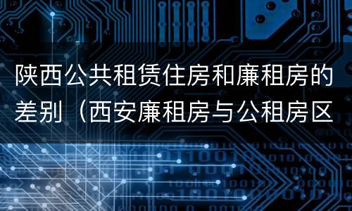 陕西公共租赁住房和廉租房的差别（西安廉租房与公租房区别）