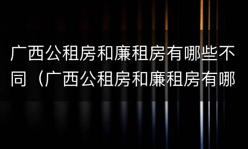 广西公租房和廉租房有哪些不同（广西公租房和廉租房有哪些不同之处）
