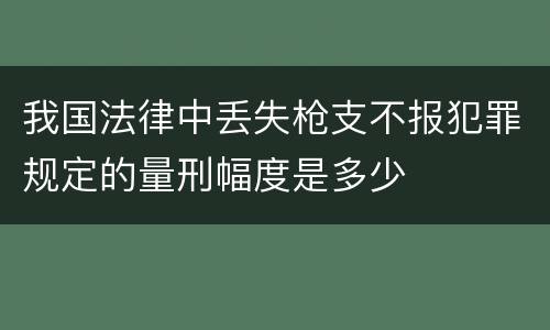 我国法律中丢失枪支不报犯罪规定的量刑幅度是多少