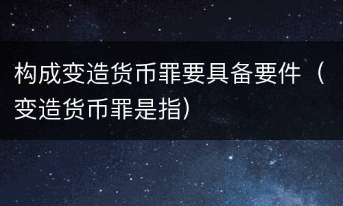 构成变造货币罪要具备要件（变造货币罪是指）