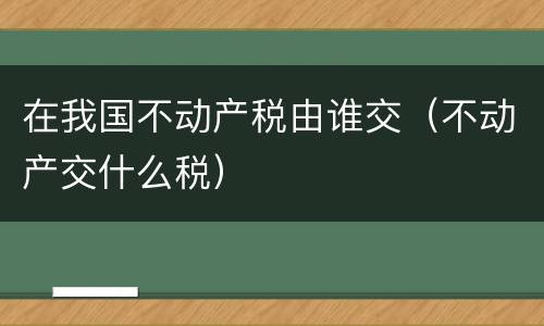 在我国不动产税由谁交（不动产交什么税）