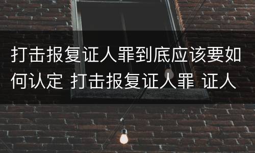 打击报复证人罪到底应该要如何认定 打击报复证人罪 证人的范围