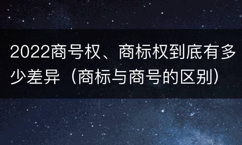 2022商号权、商标权到底有多少差异（商标与商号的区别）