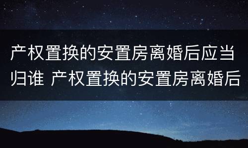 产权置换的安置房离婚后应当归谁 产权置换的安置房离婚后应当归谁管
