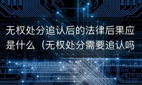 无权处分追认后的法律后果应是什么（无权处分需要追认吗）