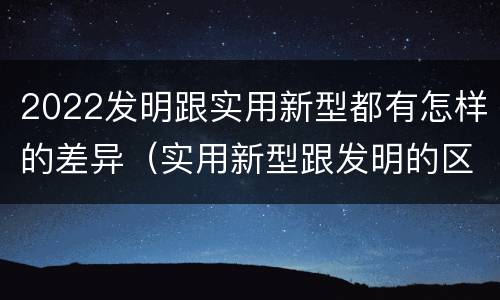 2022发明跟实用新型都有怎样的差异（实用新型跟发明的区别）