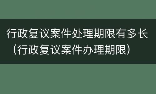 行政复议案件处理期限有多长（行政复议案件办理期限）