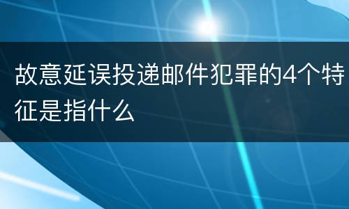 故意延误投递邮件犯罪的4个特征是指什么