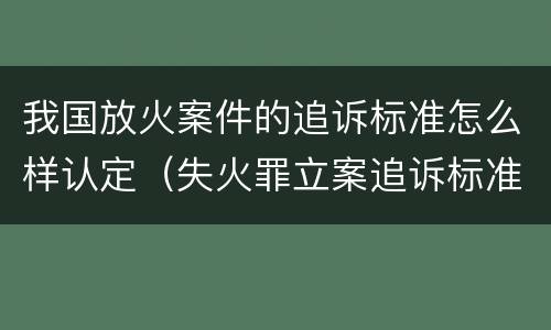我国放火案件的追诉标准怎么样认定（失火罪立案追诉标准）