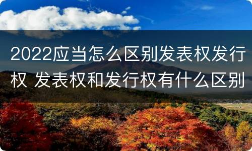 2022应当怎么区别发表权发行权 发表权和发行权有什么区别