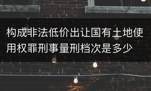 构成非法低价出让国有土地使用权罪刑事量刑档次是多少