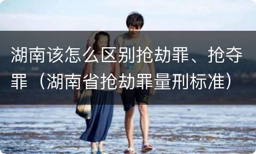 湖南该怎么区别抢劫罪、抢夺罪（湖南省抢劫罪量刑标准）