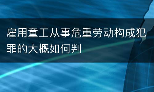 雇用童工从事危重劳动构成犯罪的大概如何判