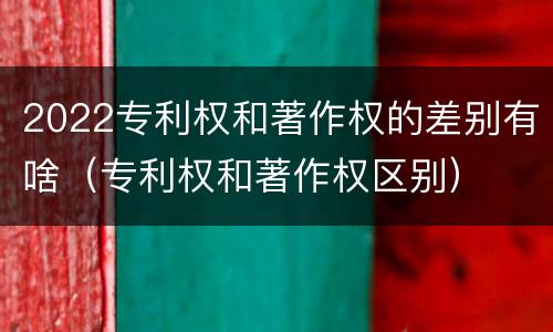 2022专利权和著作权的差别有啥（专利权和著作权区别）