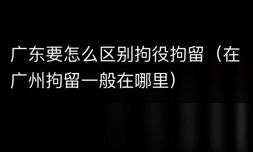 广东要怎么区别拘役拘留（在广州拘留一般在哪里）