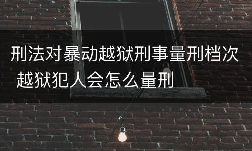 刑法对暴动越狱刑事量刑档次 越狱犯人会怎么量刑