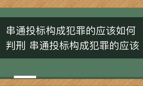 串通投标构成犯罪的应该如何判刑 串通投标构成犯罪的应该如何判刑呢