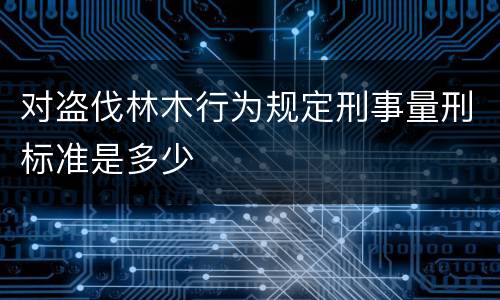 对盗伐林木行为规定刑事量刑标准是多少