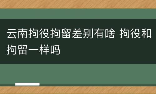 云南拘役拘留差别有啥 拘役和拘留一样吗