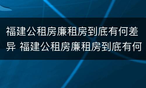 福建公租房廉租房到底有何差异 福建公租房廉租房到底有何差异和优势