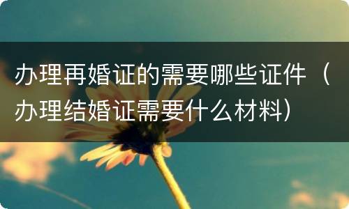 办理再婚证的需要哪些证件（办理结婚证需要什么材料）