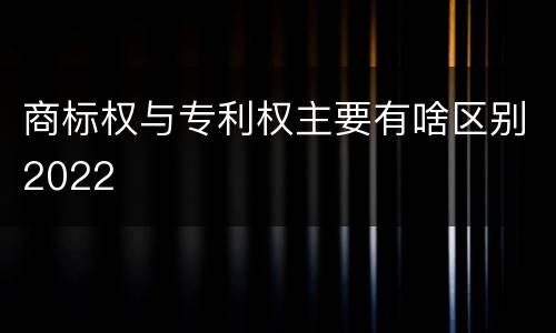 商标权与专利权主要有啥区别2022