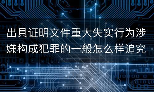 出具证明文件重大失实行为涉嫌构成犯罪的一般怎么样追究刑事责任