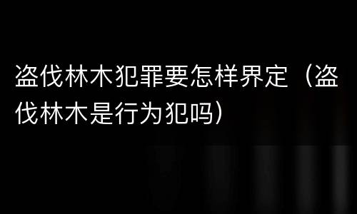 盗伐林木犯罪要怎样界定（盗伐林木是行为犯吗）