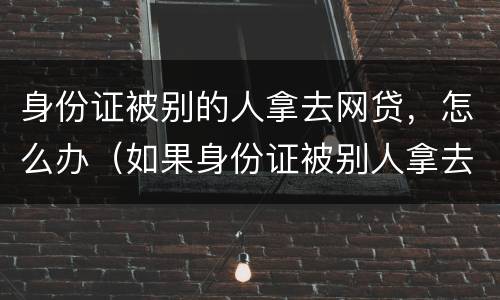 身份证被别的人拿去网贷，怎么办（如果身份证被别人拿去网贷怎么办）
