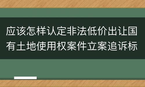 应该怎样认定非法低价出让国有土地使用权案件立案追诉标准