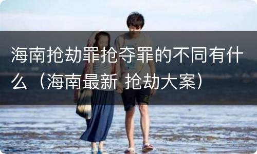 海南抢劫罪抢夺罪的不同有什么（海南最新 抢劫大案）