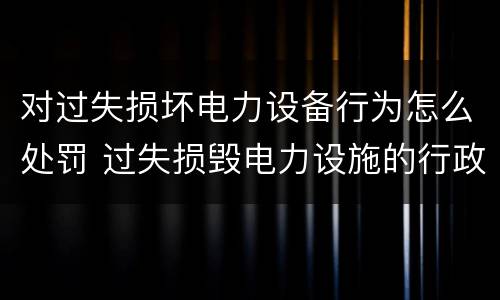 对过失损坏电力设备行为怎么处罚 过失损毁电力设施的行政处罚