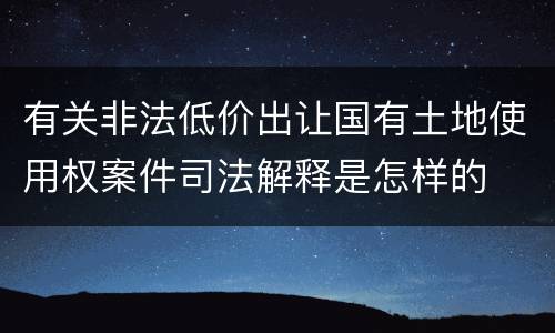 有关非法低价出让国有土地使用权案件司法解释是怎样的
