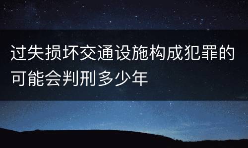 过失损坏交通设施构成犯罪的可能会判刑多少年