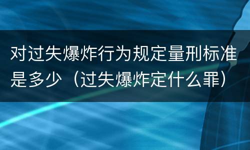 对过失爆炸行为规定量刑标准是多少（过失爆炸定什么罪）