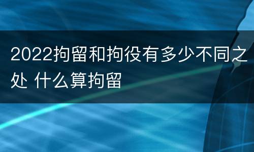 2022拘留和拘役有多少不同之处 什么算拘留