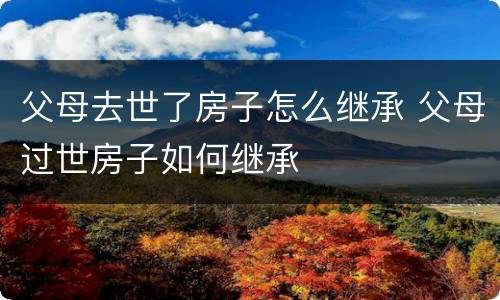 父母去世了房子怎么继承 父母过世房子如何继承