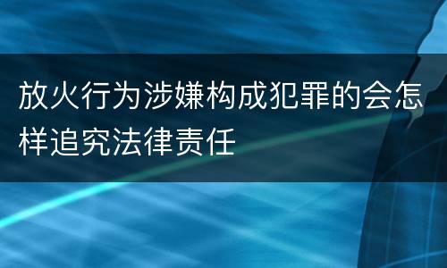 放火行为涉嫌构成犯罪的会怎样追究法律责任