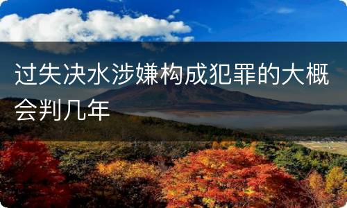 过失决水涉嫌构成犯罪的大概会判几年