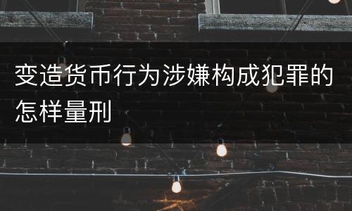 变造货币行为涉嫌构成犯罪的怎样量刑