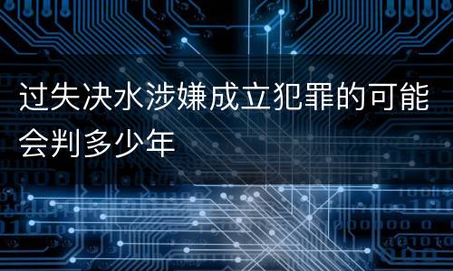 过失决水涉嫌成立犯罪的可能会判多少年