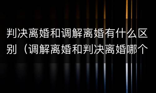判决离婚和调解离婚有什么区别（调解离婚和判决离婚哪个好）