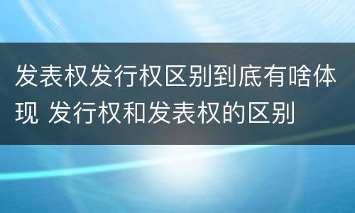 发表权发行权区别到底有啥体现 发行权和发表权的区别