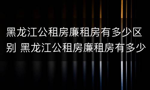 黑龙江公租房廉租房有多少区别 黑龙江公租房廉租房有多少区别啊