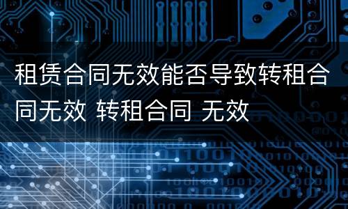 租赁合同无效能否导致转租合同无效 转租合同 无效
