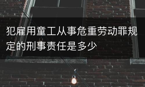 犯雇用童工从事危重劳动罪规定的刑事责任是多少